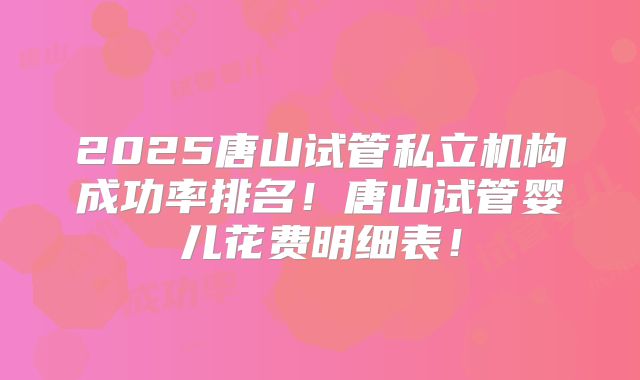 2025唐山试管私立机构成功率排名!唐山试管婴儿花费明细表!