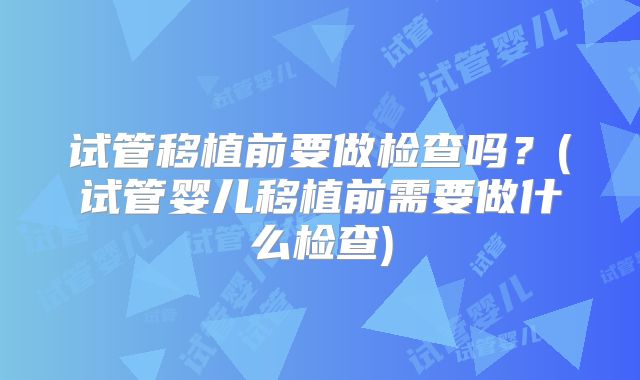 试管移植前要做检查吗？(试管婴儿移植前需要做什么检查)
