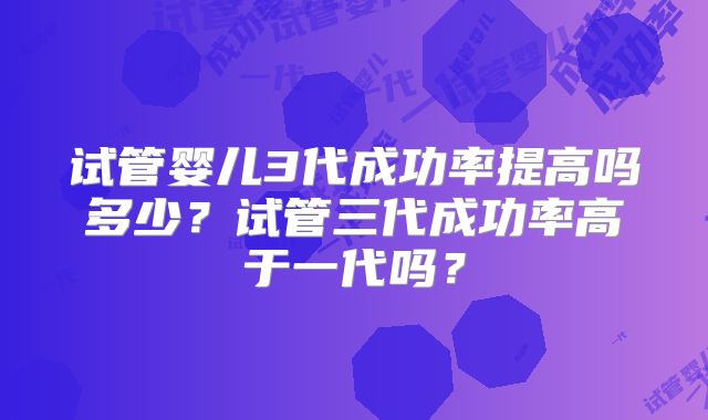 试管婴儿3代成功率提高吗多少?试管三代成功率高于一代吗?