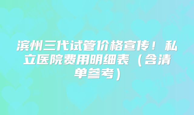 滨州三代试管价格宣传！私立医院费用明细表（含清单参考）