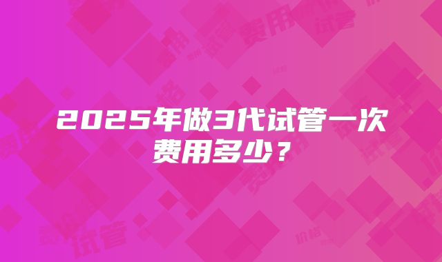 2025年做3代试管一次费用多少？