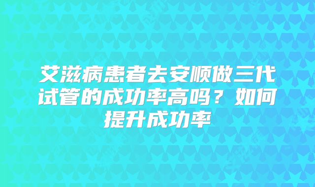 艾滋病患者去安顺做三代试管的成功率高吗？如何提升成功率