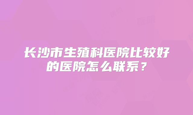 长沙市生殖科医院比较好的医院怎么联系？
