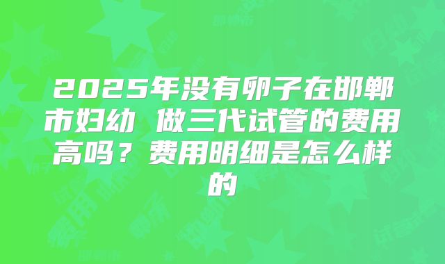 2025年没有卵子在邯郸市妇幼 做三代试管的费用高吗？费用明细是怎么样的