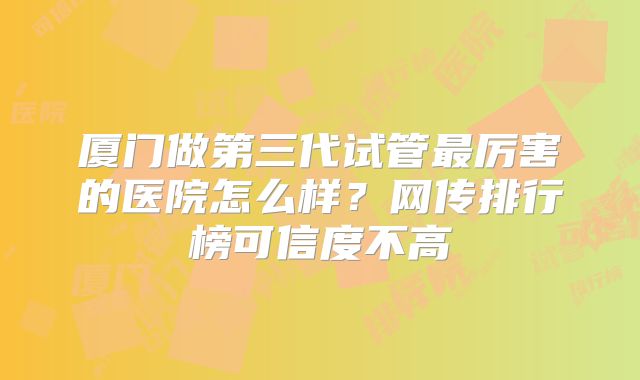 厦门做第三代试管最厉害的医院怎么样？网传排行榜可信度不高