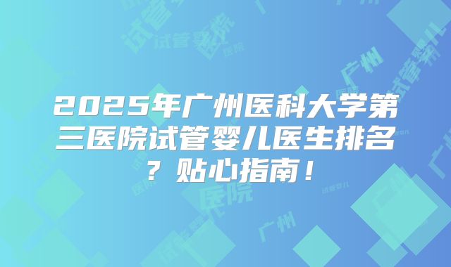 2025年广州医科大学第三医院试管婴儿医生排名?贴心指南!