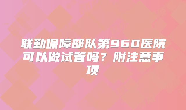 联勤保障部队第960医院可以做试管吗？附注意事项