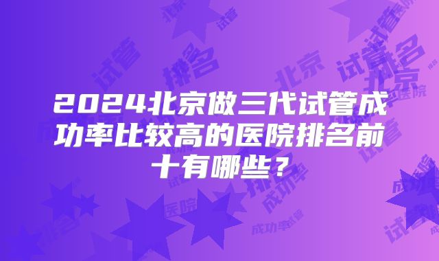 2024北京做三代试管成功率比较高的医院排名前十有哪些？