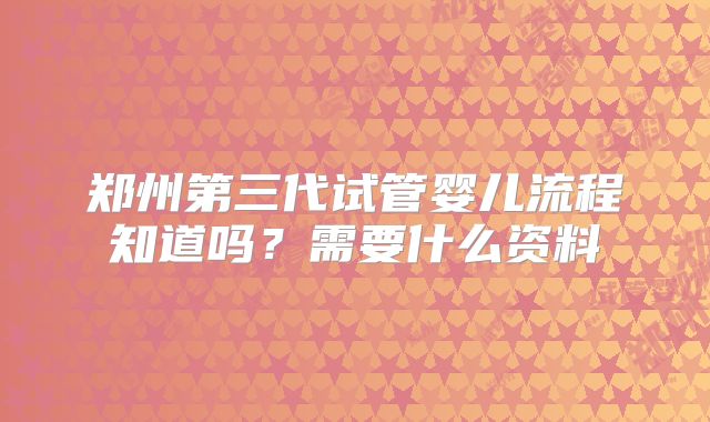 郑州第三代试管婴儿流程知道吗？需要什么资料