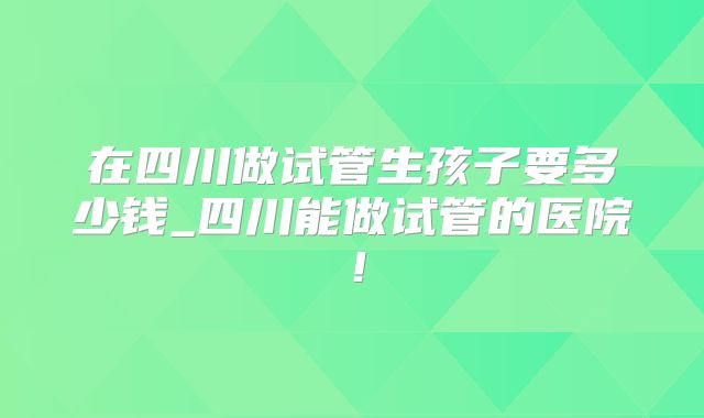 在四川做试管生孩子要多少钱_四川能做试管的医院！