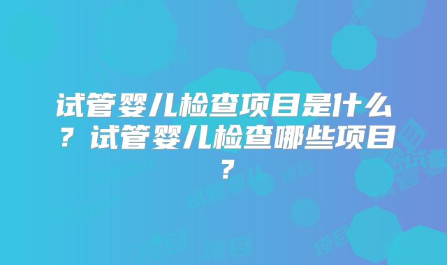 试管婴儿检查项目是什么?试管婴儿检查哪些项目?