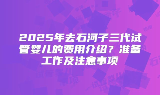 2025年去石河子三代试管婴儿的费用介绍？准备工作及注意事项