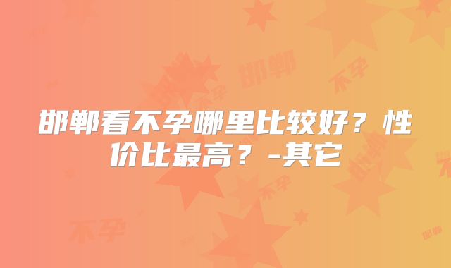 邯郸看不孕哪里比较好？性价比最高？-其它