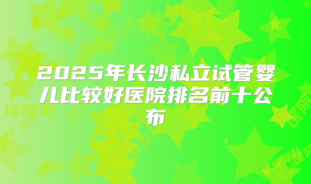 2025年长沙私立试管婴儿比较好医院排名前十公布