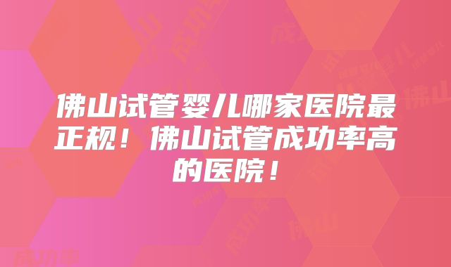 佛山试管婴儿哪家医院最正规！佛山试管成功率高的医院！