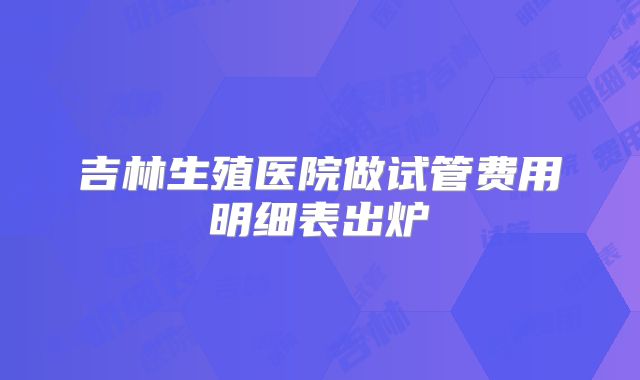 吉林生殖医院做试管费用明细表出炉