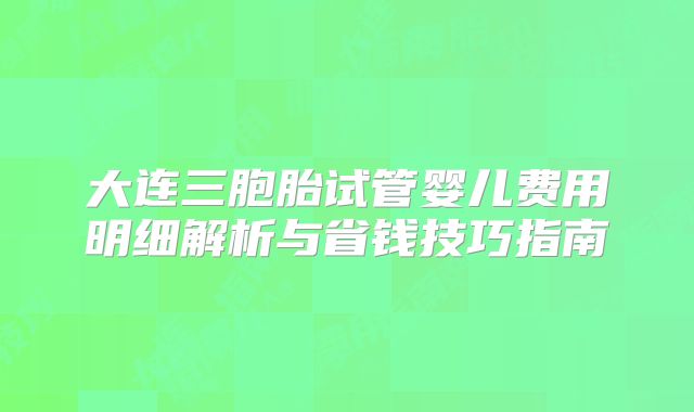 大连三胞胎试管婴儿费用明细解析与省钱技巧指南