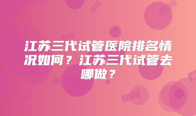 江苏三代试管医院排名情况如何？江苏三代试管去哪做？