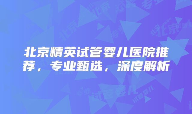 北京精英试管婴儿医院推荐，专业甄选，深度解析