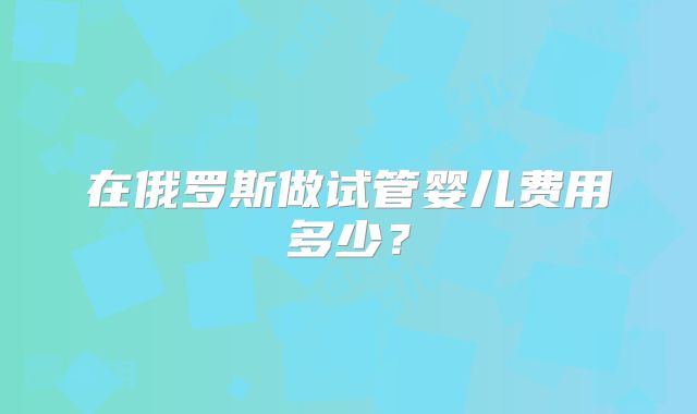 在俄罗斯做试管婴儿费用多少？