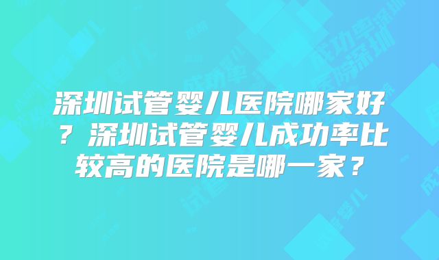 深圳试管婴儿医院哪家好？深圳试管婴儿成功率比较高的医院是哪一家？