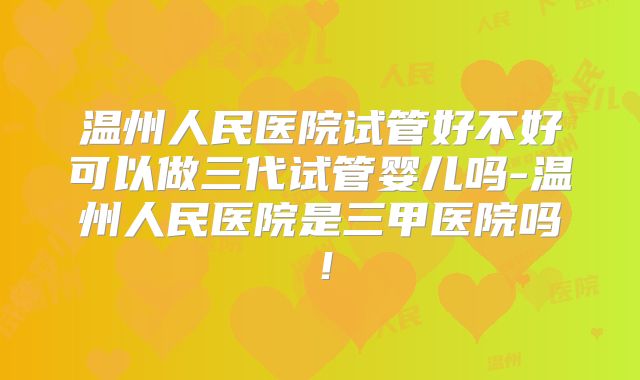 温州人民医院试管好不好可以做三代试管婴儿吗-温州人民医院是三甲医院吗！
