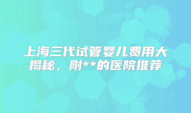 上海三代试管婴儿费用大揭秘，附**的医院推荐