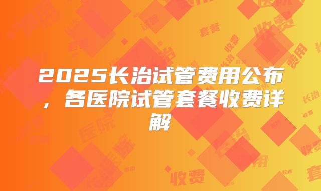 2025长治试管费用公布，各医院试管套餐收费详解
