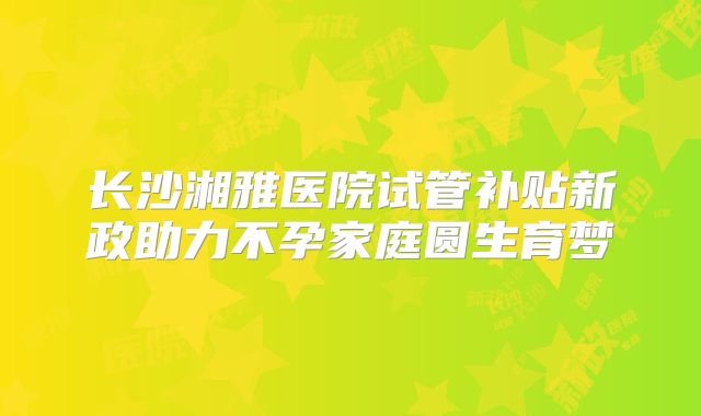 长沙湘雅医院试管补贴新政助力不孕家庭圆生育梦