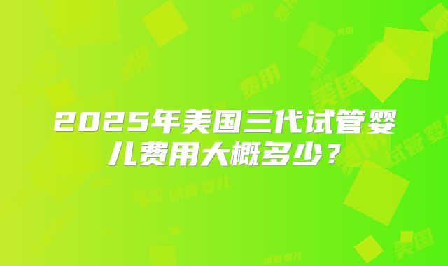 2025年美国三代试管婴儿费用大概多少?