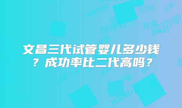 文昌三代试管婴儿多少钱？成功率比二代高吗？