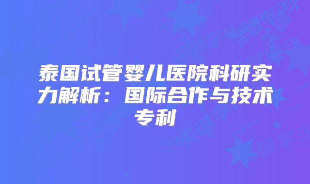泰国试管婴儿医院科研实力解析:国际合作与技术专利