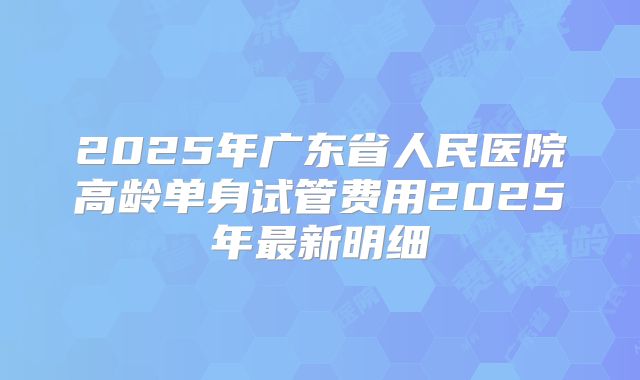 2025年广东省人民医院高龄单身试管费用2025年最新明细