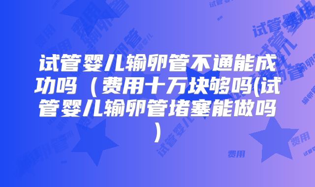 试管婴儿输卵管不通能成功吗（费用十万块够吗(试管婴儿输卵管堵塞能做吗)