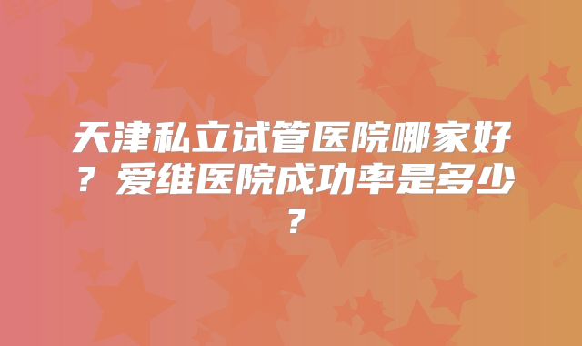 天津私立试管医院哪家好?爱维医院成功率是多少?