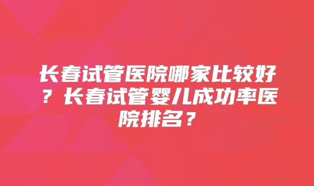 长春试管医院哪家比较好？长春试管婴儿成功率医院排名？