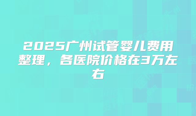 2025广州试管婴儿费用整理，各医院价格在3万左右