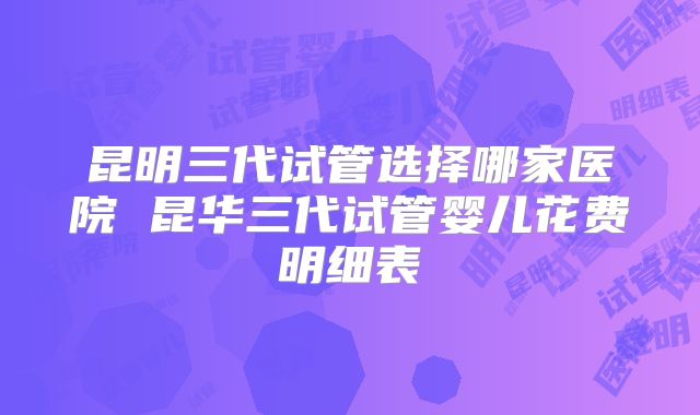 昆明三代试管选择哪家医院 昆华三代试管婴儿花费明细表