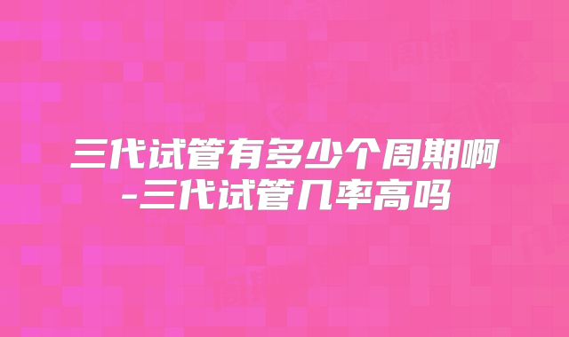 三代试管有多少个周期啊-三代试管几率高吗