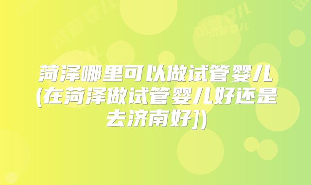 菏泽哪里可以做试管婴儿(在菏泽做试管婴儿好还是去济南好])