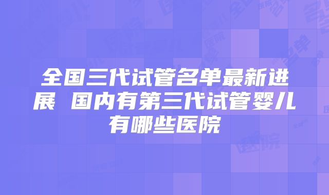 全国三代试管名单最新进展 国内有第三代试管婴儿有哪些医院