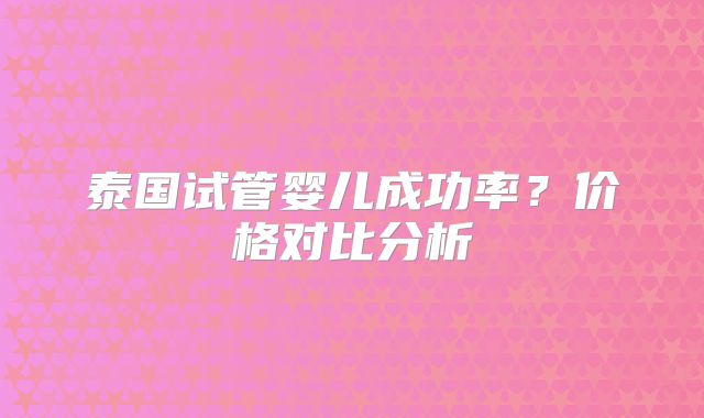泰国试管婴儿成功率？价格对比分析