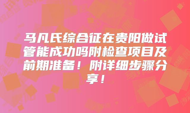 马凡氏综合征在贵阳做试管能成功吗附检查项目及前期准备！附详细步骤分享！