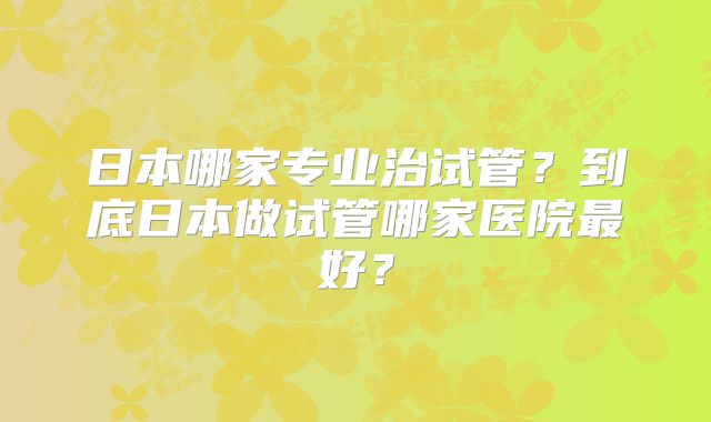 日本哪家专业治试管？到底日本做试管哪家医院最好？
