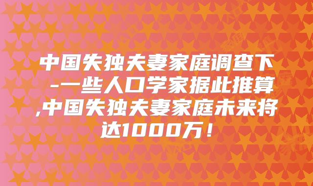 中国失独夫妻家庭调查下臷-一些人口学家据此推算,中国失独夫妻家庭未来将达1000万！