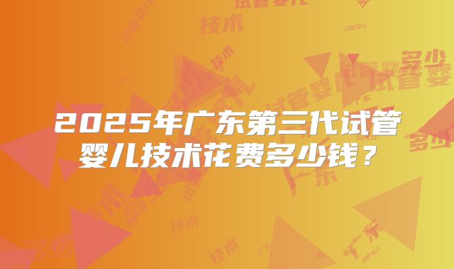 2025年广东第三代试管婴儿技术花费多少钱?