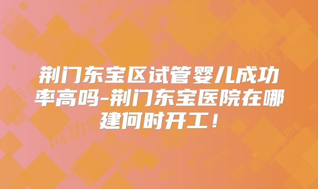 荆门东宝区试管婴儿成功率高吗-荆门东宝医院在哪建何时开工！