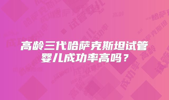 高龄三代哈萨克斯坦试管婴儿成功率高吗？