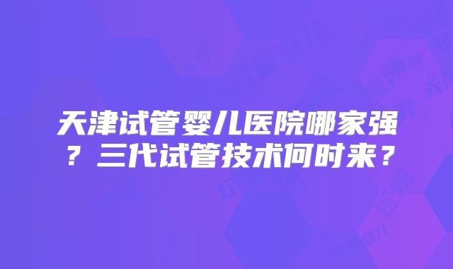 天津试管婴儿医院哪家强？三代试管技术何时来？