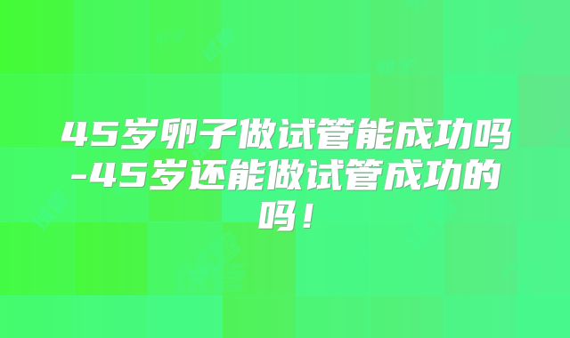 45岁卵子做试管能成功吗-45岁还能做试管成功的吗！